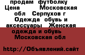 продам  футболку › Цена ­ 800 - Московская обл., Серпухов г. Одежда, обувь и аксессуары » Женская одежда и обувь   . Московская обл.